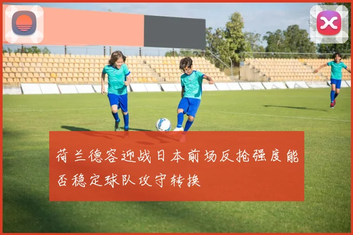 荷兰德容迎战日本前场反抢强度能否稳定球队攻守转换
