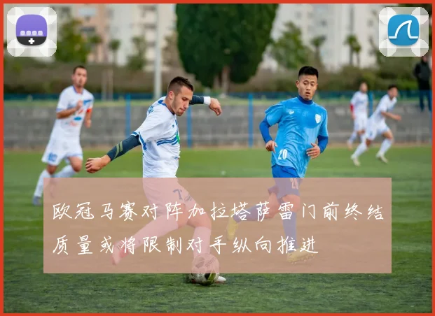 欧冠马赛对阵加拉塔萨雷门前终结质量或将限制对手纵向推进