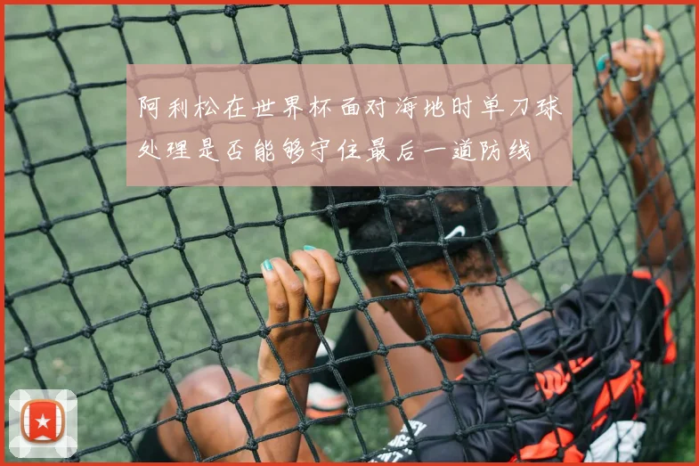阿利松在世界杯面对海地时单刀球处理是否能够守住最后一道防线