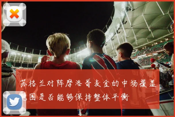 苏格兰对阵摩洛哥麦金的中场覆盖范围是否能够保持整体平衡