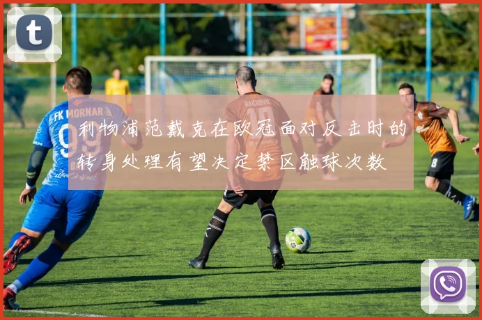 利物浦范戴克在欧冠面对反击时的转身处理有望决定禁区触球次数
