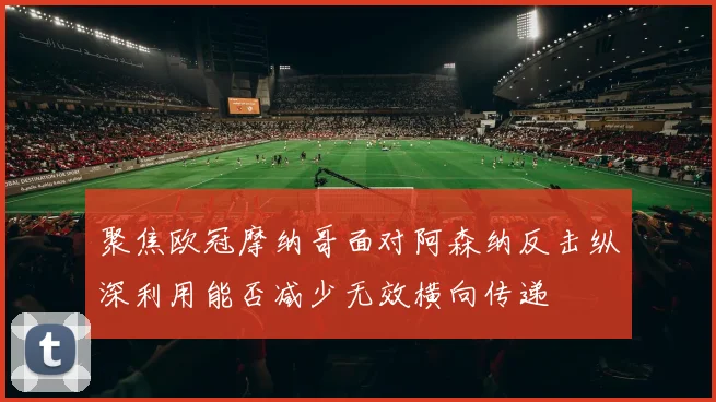 聚焦欧冠摩纳哥面对阿森纳反击纵深利用能否减少无效横向传递