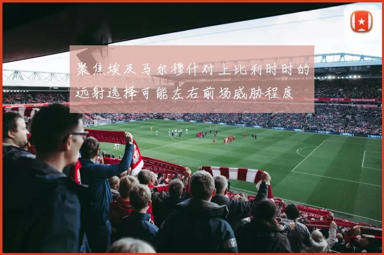 聚焦埃及马尔穆什对上比利时时的远射选择可能左右前场威胁程度