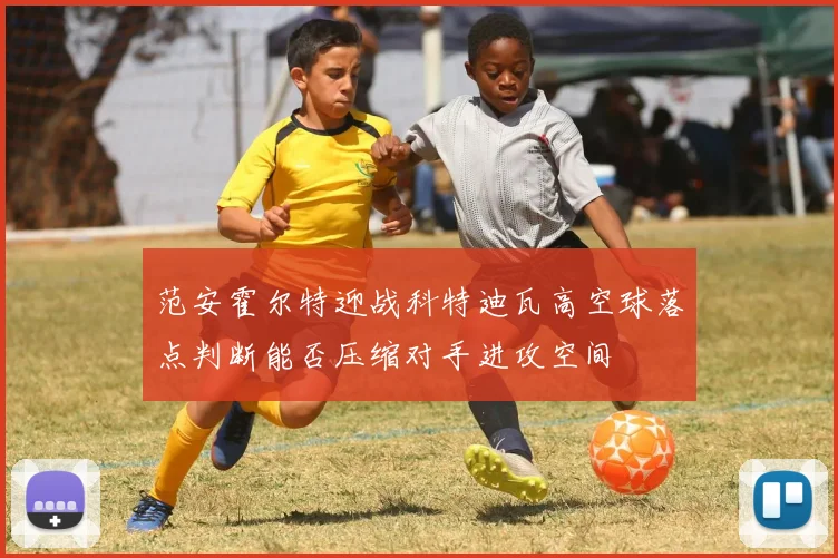 范安霍尔特迎战科特迪瓦高空球落点判断能否压缩对手进攻空间