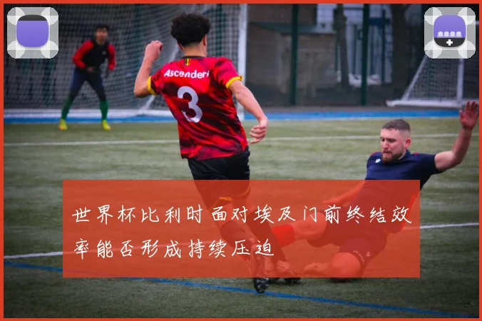 世界杯比利时面对埃及门前终结效率能否形成持续压迫