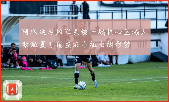 阿根廷与约旦关键一战核心区域人数配置可能左右小组出线形势