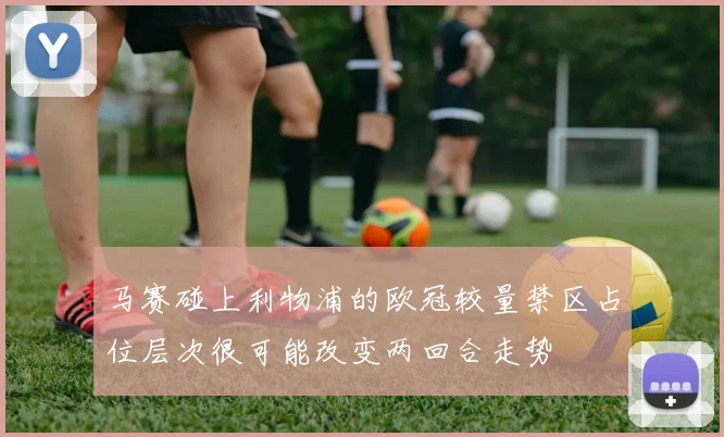 马赛碰上利物浦的欧冠较量禁区占位层次很可能改变两回合走势