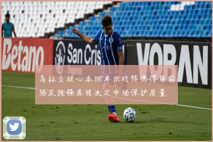 乌拉圭核心本坦库尔对阵佛得角前场反抢强度将决定中场保护质量