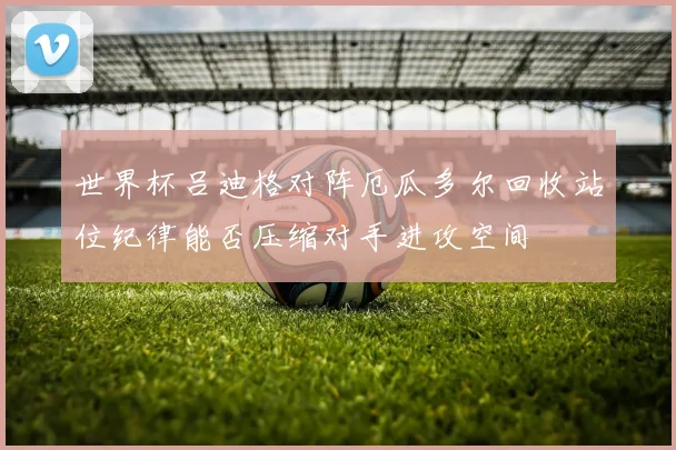 世界杯吕迪格对阵厄瓜多尔回收站位纪律能否压缩对手进攻空间