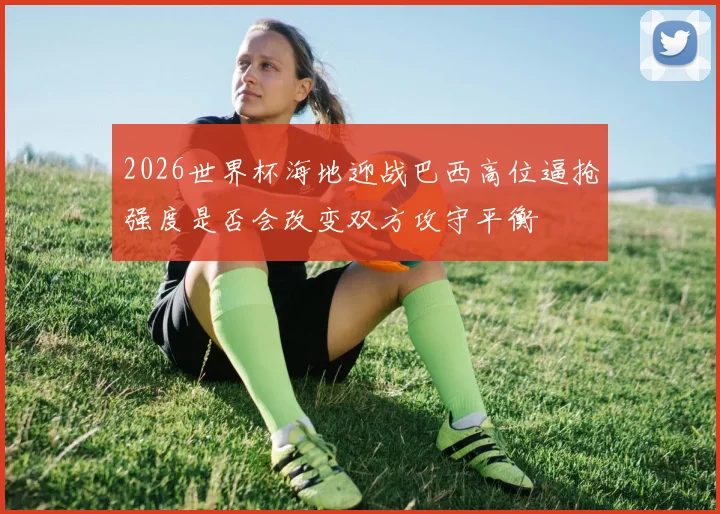 2026世界杯海地迎战巴西高位逼抢强度是否会改变双方攻守平衡